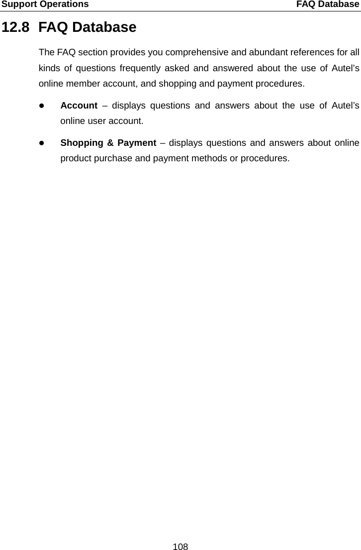 Support Operations    FAQ Database 12.8 FAQ Database The FAQ section provides you comprehensive and abundant references for all kinds of questions frequently asked and answered about the use of Autel&rsquo;s online member account, and shopping and payment procedures.  Account  &ndash;  displays questions and answers about the use of Autel&rsquo;s online user account.  Shopping &amp; Payment &ndash; displays questions and answers about online product purchase and payment methods or procedures. 108  