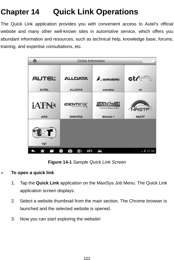    Chapter 14   Quick Link Operations The Quick Link application provides you with convenient access to Autel&rsquo;s  official website and many other well-known sites in automotive service, which offers you abundant information and resources, such as technical help, knowledge base, forums, training, and expertise consultations, etc. Figure 14-1 Sample Quick Link Screen  To open a quick link 1. Tap the Quick Link application on the MaxiSys Job Menu. The Quick Link application screen displays. 2. Select a website thumbnail from the main section. The Chrome browser is launched and the selected website is opened. 3. Now you can start exploring the website!111  
