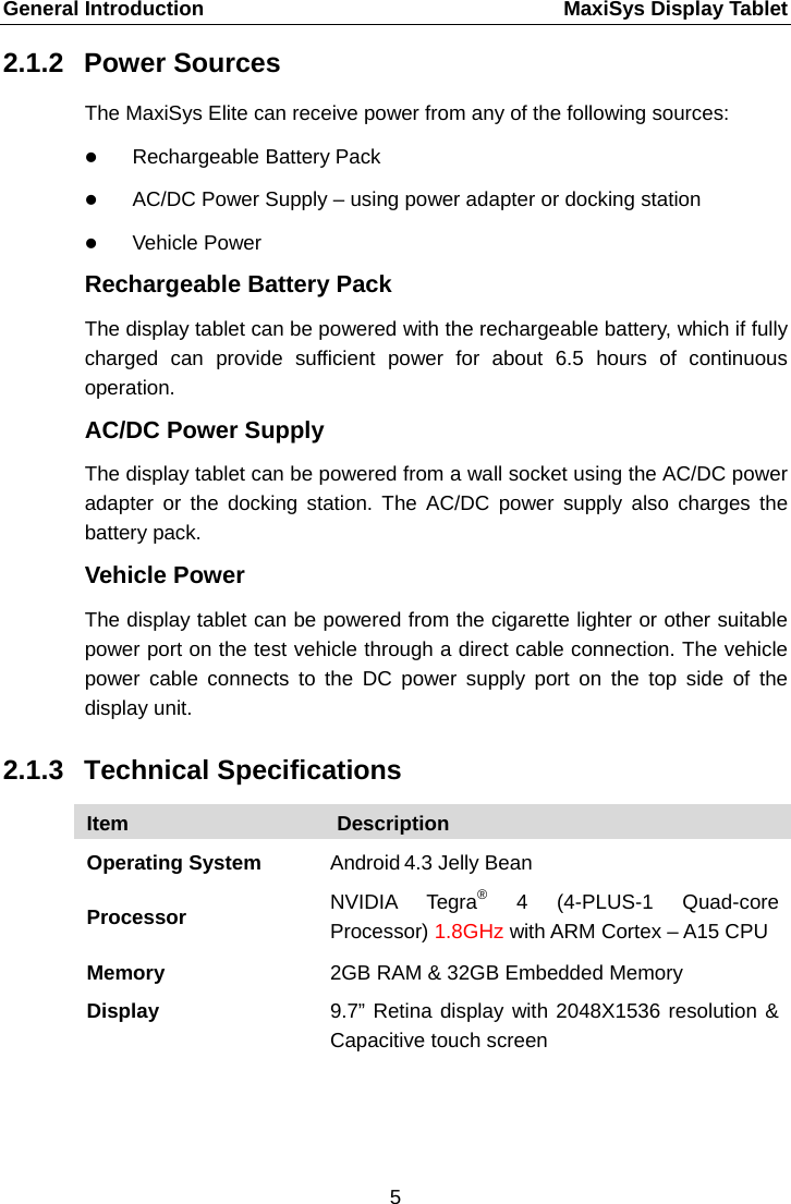 General Introduction    MaxiSys Display Tablet 2.1.2 Power Sources The MaxiSys Elite can receive power from any of the following sources:  Rechargeable Battery Pack  AC/DC Power Supply &ndash; using power adapter or docking station  Vehicle Power Rechargeable Battery Pack The display tablet can be powered with the rechargeable battery, which if fully charged can provide sufficient power for about 6.5 hours of continuous operation. AC/DC Power Supply The display tablet can be powered from a wall socket using the AC/DC power adapter or the docking station. The AC/DC power supply also charges the battery pack. Vehicle Power The display tablet can be powered from the cigarette lighter or other suitable power port on the test vehicle through a direct cable connection. The vehicle power cable connects to the DC power supply port on the top side of the display unit. 2.1.3 Technical Specifications Item Description Operating System Android 4.3 Jelly Bean Processor NVIDIA  Tegra&reg;  4  (4-PLUS-1 Quad-core Processor) 1.8GHz with ARM Cortex &ndash; A15 CPU Memory 2GB RAM &amp; 32GB Embedded Memory Display 9.7&rdquo; Retina display with 2048X1536 resolution &amp; Capacitive touch screen 5  