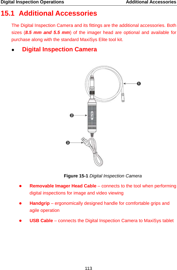 Digital Inspection Operations    Additional Accessories 15.1 Additional Accessories The Digital Inspection Camera and its fittings are the additional accessories. Both sizes (8.5 mm and 5.5 mm) of the imager head are optional and available for purchase along with the standard MaxiSys Elite tool kit.  Digital Inspection Camera Figure 15-1 Digital Inspection Camera  Removable Imager Head Cable &ndash; connects to the tool when performing digital inspections for image and video viewing    Handgrip &ndash; ergonomically designed handle for comfortable grips and agile operation  USB Cable &ndash; connects the Digital Inspection Camera to MaxiSys tablet    113  