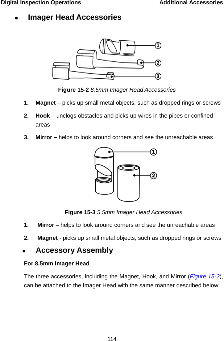 Digital Inspection Operations    Additional Accessories  Imager Head Accessories    Figure 15-2 8.5mm Imager Head Accessories 1.  Magnet &ndash; picks up small metal objects, such as dropped rings or screws 2. Hook &ndash; unclogs obstacles and picks up wires in the pipes or confined areas 3. Mirror &ndash; helps to look around corners and see the unreachable areas Figure 15-3 5.5mm Imager Head Accessories 1.  Mirror &ndash; helps to look around corners and see the unreachable areas 2. Magnet - picks up small metal objects, such as dropped rings or screws  Accessory Assembly For 8.5mm Imager Head The three accessories, including the Magnet, Hook, and Mirror (Figure 15-2), can be attached to the Imager Head with the same manner described below:  114  