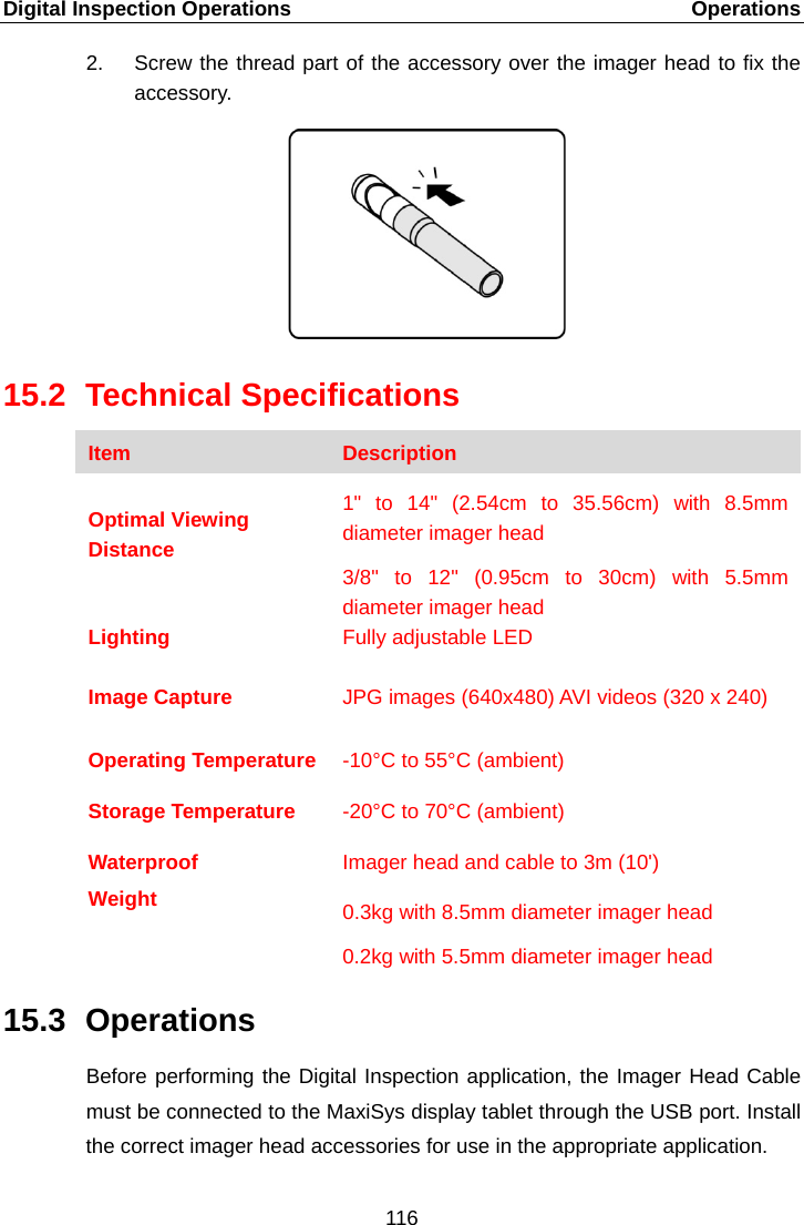 Digital Inspection Operations    Operations 2. Screw the thread part of the accessory over the imager head to fix the accessory. 15.2 Technical Specifications Item Description  Optimal Viewing Distance 1" to 14" (2.54cm to 35.56cm) with 8.5mm diameter imager head 3/8" to 12" (0.95cm to 30cm) with 5.5mm diameter imager head Lighting Fully adjustable LED  Image Capture JPG images (640x480) AVI videos (320 x 240)  Operating Temperature  -10&deg;C to 55&deg;C (ambient) Storage Temperature -20&deg;C to 70&deg;C (ambient) Waterproof Imager head and cable to 3m (10') Weight  0.3kg with 8.5mm diameter imager head 0.2kg with 5.5mm diameter imager head 15.3 Operations Before performing the Digital Inspection application, the Imager Head Cable must be connected to the MaxiSys display tablet through the USB port. Install the correct imager head accessories for use in the appropriate application. 116  