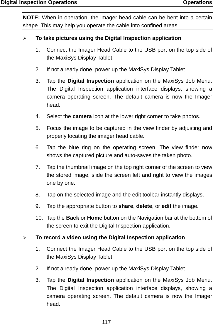 Digital Inspection Operations    Operations NOTE: When in operation, the imager head cable can be bent into a certain shape. This may help you operate the cable into confined areas.  To take pictures using the Digital Inspection application 1. Connect the Imager Head Cable to the USB port on the top side of the MaxiSys Display Tablet. 2. If not already done, power up the MaxiSys Display Tablet. 3. Tap the Digital Inspection application on the MaxiSys Job Menu. The Digital Inspection application interface displays, showing a camera operating screen. The default camera is now the Imager head. 4. Select the camera icon at the lower right corner to take photos. 5. Focus the image to be captured in the view finder by adjusting and properly locating the imager head cable. 6. Tap the blue ring on the operating screen. The view finder now shows the captured picture and auto-saves the taken photo. 7. Tap the thumbnail image on the top right corner of the screen to view the stored image, slide the screen left and right to view the images one by one. 8. Tap on the selected image and the edit toolbar instantly displays. 9. Tap the appropriate button to share, delete, or edit the image. 10. Tap the Back or Home button on the Navigation bar at the bottom of the screen to exit the Digital Inspection application.  To record a video using the Digital Inspection application 1. Connect the Imager Head Cable to the USB port on the top side of the MaxiSys Display Tablet. 2. If not already done, power up the MaxiSys Display Tablet. 3. Tap the Digital Inspection application on the MaxiSys Job Menu. The Digital Inspection application interface displays, showing a camera operating screen. The default camera is now the Imager head. 117  