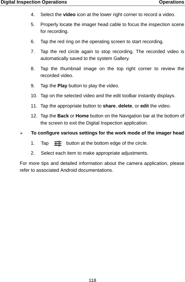 Digital Inspection Operations    Operations 4. Select the video icon at the lower right corner to record a video. 5. Properly locate the imager head cable to focus the inspection scene for recording. 6. Tap the red ring on the operating screen to start recording. 7. Tap the red circle again to stop recording. The recorded video is automatically saved to the system Gallery. 8. Tap the thumbnail image on the top right corner to review the recorded video. 9. Tap the Play button to play the video. 10. Tap on the selected video and the edit toolbar instantly displays. 11. Tap the appropriate button to share, delete, or edit the video. 12. Tap the Back or Home button on the Navigation bar at the bottom of the screen to exit the Digital Inspection application.  To configure various settings for the work mode of the imager head 1. Tap  button at the bottom edge of the circle. 2.  Select each item to make appropriate adjustments. For more tips and detailed information about the camera application, please refer to associated Android documentations.118  