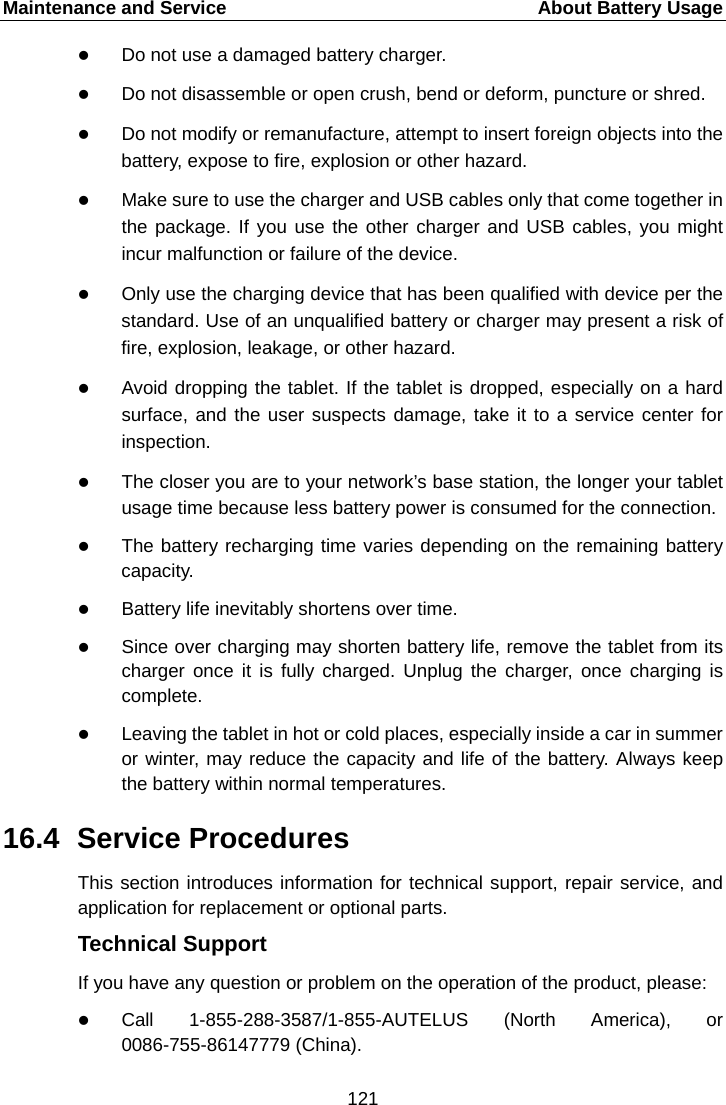 Maintenance and Service    About Battery Usage  Do not use a damaged battery charger.  Do not disassemble or open crush, bend or deform, puncture or shred.  Do not modify or remanufacture, attempt to insert foreign objects into the battery, expose to fire, explosion or other hazard.  Make sure to use the charger and USB cables only that come together in the package. If you use the other charger and USB cables, you might incur malfunction or failure of the device.  Only use the charging device that has been qualified with device per the standard. Use of an unqualified battery or charger may present a risk of fire, explosion, leakage, or other hazard.  Avoid dropping the tablet. If the tablet is dropped, especially on a hard surface, and the user suspects damage, take it to a service center for inspection.  The closer you are to your network&rsquo;s base station, the longer your tablet usage time because less battery power is consumed for the connection.  The battery recharging time varies depending on the remaining battery capacity.  Battery life inevitably shortens over time.  Since over charging may shorten battery life, remove the tablet from its charger once it is fully charged. Unplug the charger, once charging is complete.  Leaving the tablet in hot or cold places, especially inside a car in summer or winter, may reduce the capacity and life of the battery. Always keep the battery within normal temperatures. 16.4 Service Procedures This section introduces information for technical support, repair service, and application for replacement or optional parts. Technical Support If you have any question or problem on the operation of the product, please:  Call  1-855-288-3587/1-855-AUTELUS (North America), or 0086-755-86147779 (China). 121  