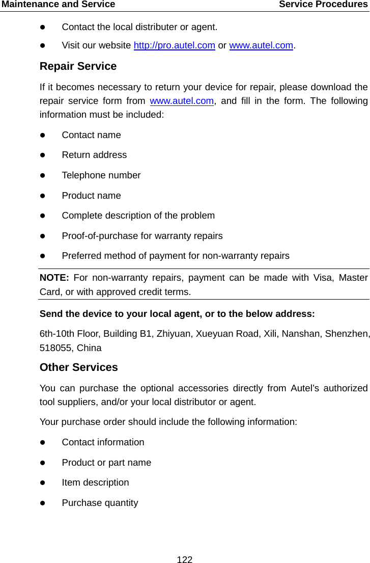 Maintenance and Service    Service Procedures  Contact the local distributer or agent.  Visit our website http://pro.autel.com or www.autel.com. Repair Service If it becomes necessary to return your device for repair, please download the repair service form from www.autel.com, and fill in the form. The following information must be included:  Contact name  Return address  Telephone number  Product name  Complete description of the problem  Proof-of-purchase for warranty repairs  Preferred method of payment for non-warranty repairs NOTE: For non-warranty repairs, payment can be made with Visa, Master Card, or with approved credit terms. Send the device to your local agent, or to the below address: 6th-10th Floor, Building B1, Zhiyuan, Xueyuan Road, Xili, Nanshan, Shenzhen, 518055, China Other Services You can purchase the optional accessories directly from Autel&rsquo;s authorized tool suppliers, and/or your local distributor or agent. Your purchase order should include the following information:  Contact information  Product or part name  Item description  Purchase quantity122  