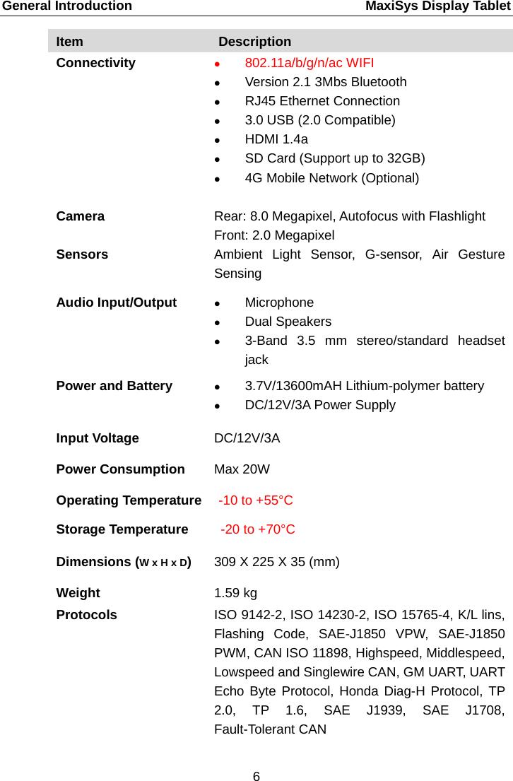 General Introduction    MaxiSys Display Tablet Item Description Connectivity  802.11a/b/g/n/ac WIFI  Version 2.1 3Mbs Bluetooth  RJ45 Ethernet Connection  3.0 USB (2.0 Compatible)  HDMI 1.4a  SD Card (Support up to 32GB)  4G Mobile Network (Optional)  Camera  Rear: 8.0 Megapixel, Autofocus with Flashlight Front: 2.0 Megapixel Sensors Ambient Light Sensor, G-sensor, Air Gesture Sensing Audio Input/Output  Microphone  Dual Speakers  3-Band 3.5 mm stereo/standard headset jack Power and Battery  3.7V/13600mAH Lithium-polymer battery  DC/12V/3A Power Supply Input Voltage DC/12V/3A Power Consumption Max 20W Operating Temperature -10 to +55&deg;C Storage Temperature -20 to +70&deg;C Dimensions (W x H x D)  309 X 225 X 35 (mm) Weight 1.59 kg Protocols  ISO 9142-2, ISO 14230-2, ISO 15765-4, K/L lins, Flashing Code, SAE-J1850 VPW, SAE-J1850 PWM, CAN ISO 11898, Highspeed, Middlespeed, Lowspeed and Singlewire CAN, GM UART, UART Echo Byte Protocol, Honda Diag-H Protocol, TP 2.0, TP 1.6, SAE J1939, SAE J1708, Fault-Tolerant CAN 6  