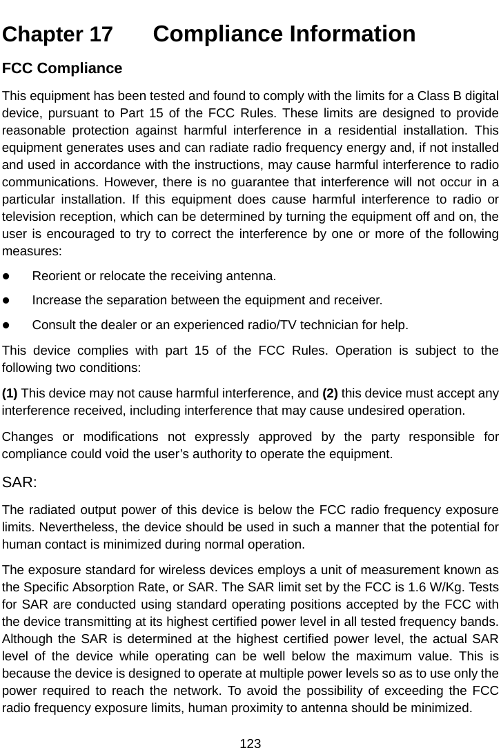 Chapter 17   Compliance Information FCC ComplianceThis equipment has been tested and found to comply with the limits for a Class B digital device, pursuant to Part 15 of the FCC Rules. These limits are designed to provide reasonable protection against harmful interference in a residential installation. This equipment generates uses and can radiate radio frequency energy and, if not installed and used in accordance with the instructions, may cause harmful interference to radio communications. However, there is no guarantee that interference will not occur in a particular installation. If this equipment does cause harmful interference to radio or television reception, which can be determined by turning the equipment off and on, the user is encouraged to try to correct the interference by one or more of the following measures: Reorient or relocate the receiving antenna.Increase the separation between the equipment and receiver.Consult the dealer or an experienced radio/TV technician for help.This device complies with part 15 of the FCC Rules. Operation is subject to the following two conditions: (1) This device may not cause harmful interference, and (2) this device must accept any interference received, including interference that may cause undesired operation. Changes or modifications not expressly approved by the party responsible for compliance could void the user&rsquo;s authority to operate the equipment. SAR: The radiated output power of this device is below the FCC radio frequency exposure limits. Nevertheless, the device should be used in such a manner that the potential for human contact is minimized during normal operation. The exposure standard for wireless devices employs a unit of measurement known as the Specific Absorption Rate, or SAR. The SAR limit set by the FCC is 1.6 W/Kg. Tests for SAR are conducted using standard operating positions accepted by the FCC with the device transmitting at its highest certified power level in all tested frequency bands. Although the SAR is determined at the highest certified power level, the actual SAR level of the device while operating can be well below the maximum value. This is because the device is designed to operate at multiple power levels so as to use only the power required to reach the network. To avoid the possibility of exceeding the FCC radio frequency exposure limits, human proximity to antenna should be minimized.123 