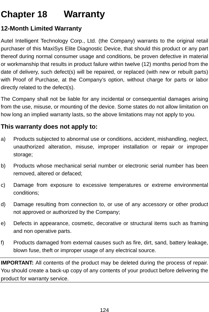    Chapter 18   Warranty 12-Month Limited Warranty Autel Intelligent Technology Corp., Ltd. (the Company) warrants to the original retail purchaser of this MaxiSys Elite Diagnostic Device, that should this product or any part thereof during normal consumer usage and conditions, be proven defective in material or workmanship that results in product failure within twelve (12) months period from the date of delivery, such defect(s) will be repaired, or replaced (with new or rebuilt parts) with Proof of Purchase, at the Company&rsquo;s  option, without charge for parts or labor directly related to the defect(s). The Company shall not be liable for any incidental or consequential damages arising from the use, misuse, or mounting of the device. Some states do not allow limitation on how long an implied warranty lasts, so the above limitations may not apply to you. This warranty does not apply to: a) Products subjected to abnormal use or conditions, accident, mishandling, neglect, unauthorized alteration, misuse, improper installation or repair or improper storage; b) Products whose mechanical serial number or electronic serial number has been removed, altered or defaced; c)  Damage from exposure to excessive temperatures or extreme environmental conditions; d) Damage resulting from connection to, or use of any accessory or other product not approved or authorized by the Company; e) Defects in appearance, cosmetic, decorative or structural items such as framing and non operative parts. f) Products damaged from external causes such as fire, dirt, sand, battery leakage, blown fuse, theft or improper usage of any electrical source. IMPORTANT: All contents of the product may be deleted during the process of repair. You should create a back-up copy of any contents of your product before delivering the product for warranty service.124  