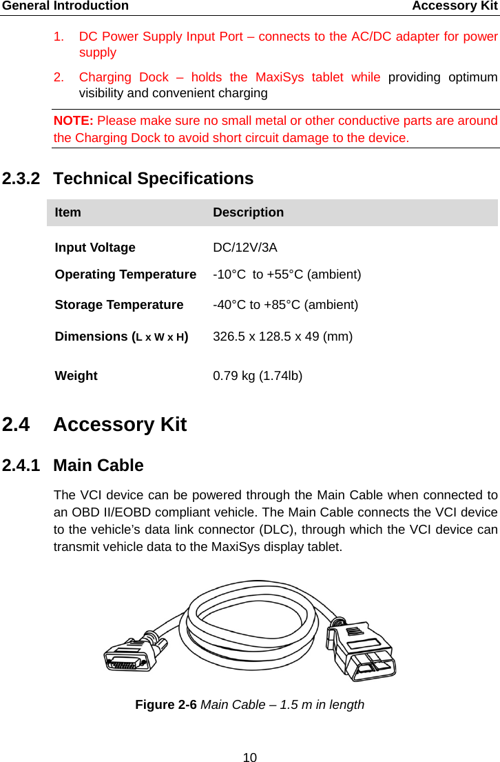 General Introduction      Accessory Kit 1. DC Power Supply Input Port &ndash; connects to the AC/DC adapter for power supply 2. Charging Dock &ndash;  holds the MaxiSys tablet while providing optimum visibility and convenient charging NOTE: Please make sure no small metal or other conductive parts are around the Charging Dock to avoid short circuit damage to the device. 2.3.2  Technical Specifications Item Description  Input Voltage  DC/12V/3A  Operating Temperature -10&deg;C to +55&deg;C (ambient) Storage Temperature -40&deg;C to +85&deg;C (ambient) Dimensions (L x W x H) 326.5 x 128.5 x 49 (mm) Weight 0.79 kg (1.74lb) 2.4 Accessory Kit 2.4.1 Main Cable The VCI device can be powered through the Main Cable when connected to an OBD II/EOBD compliant vehicle. The Main Cable connects the VCI device to the vehicle&rsquo;s data link connector (DLC), through which the VCI device can transmit vehicle data to the MaxiSys display tablet. Figure 2-6 Main Cable &ndash; 1.5 m in length 10  