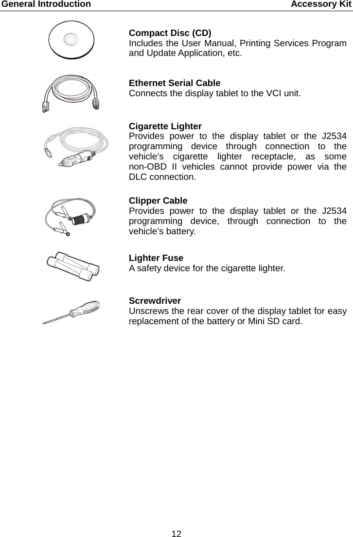 General Introduction      Accessory Kit  Compact Disc (CD) Includes the User Manual, Printing Services Program and Update Application, etc.  Ethernet Serial Cable Connects the display tablet to the VCI unit.  Cigarette Lighter Provides power to the display tablet or the J2534 programming device through connection to the vehicle&rsquo;s cigarette lighter receptacle, as some non-OBD II vehicles cannot provide power via the DLC connection.    Clipper Cable Provides power to the display tablet or the J2534 programming device, through connection to the vehicle&rsquo;s battery.  Lighter Fuse A safety device for the cigarette lighter.   Screwdriver Unscrews the rear cover of the display tablet for easy replacement of the battery or Mini SD card.        12  