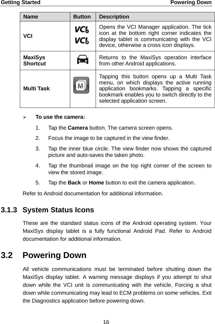 Getting Started    Powering Down Name Button Description VCI  Opens the VCI Manager application. The tick icon at the bottom right corner indicates the display tablet is communicating with the VCI device, otherwise a cross icon displays. MaxiSys Shortcut  Returns to the MaxiSys operation  interface from other Android applications. Multi Task   Tapping this button opens up a Multi Task menu, on which displays the active running application bookmarks. Tapping a specific bookmark enables you to switch directly to the selected application screen.  To use the camera: 1. Tap the Camera button. The camera screen opens. 2. Focus the image to be captured in the view finder. 3. Tap the inner blue circle. The view finder now shows the captured picture and auto-saves the taken photo. 4. Tap the thumbnail image on the top right corner of the screen to view the stored image. 5. Tap the Back or Home button to exit the camera application. Refer to Android documentation for additional information. 3.1.3 System Status Icons These are the standard status icons of the Android operating system. Your MaxiSys  display tablet is a fully functional Android Pad. Refer to Android documentation for additional information. 3.2 Powering Down All vehicle communications  must be terminated before shutting down the MaxiSys  display tablet. A warning message displays if you attempt to shut down while the VCI unit is communicating with the vehicle. Forcing a shut down while communicating may lead to ECM problems on some vehicles. Exit the Diagnostics application before powering down. 16  