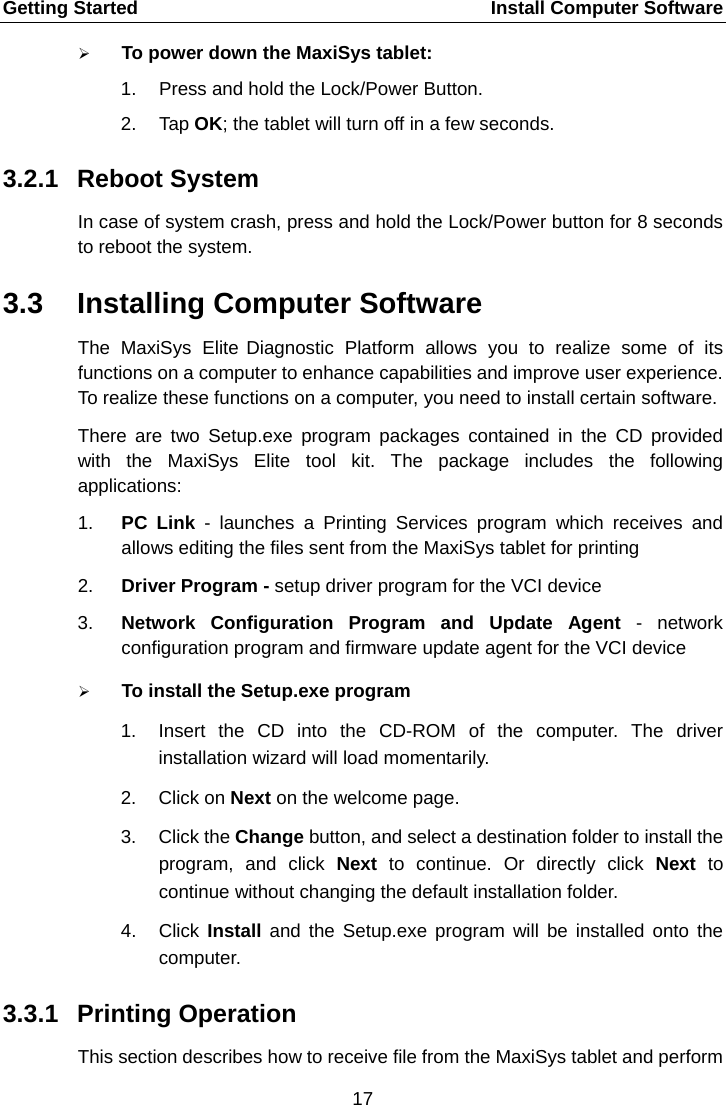 Getting Started    Install Computer Software  To power down the MaxiSys tablet: 1. Press and hold the Lock/Power Button. 2. Tap OK; the tablet will turn off in a few seconds. 3.2.1 Reboot System In case of system crash, press and hold the Lock/Power button for 8 seconds to reboot the system. 3.3 Installing Computer Software The MaxiSys Elite Diagnostic  Platform allows you to realize some of its functions on a computer to enhance capabilities and improve user experience. To realize these functions on a computer, you need to install certain software. There are two Setup.exe program packages contained in the CD provided with the MaxiSys Elite tool kit. The package includes  the following applications: 1. PC Link - launches a Printing Services program which receives and allows editing the files sent from the MaxiSys tablet for printing 2. Driver Program - setup driver program for the VCI device 3. Network Configuration Program and Update Agent -  network configuration program and firmware update agent for the VCI device  To install the Setup.exe program 1. Insert the CD into the CD-ROM of the computer. The driver installation wizard will load momentarily. 2. Click on Next on the welcome page. 3. Click the Change button, and select a destination folder to install the program, and click Next to continue. Or directly click Next to continue without changing the default installation folder. 4. Click  Install and the Setup.exe program will be installed onto the computer. 3.3.1 Printing Operation This section describes how to receive file from the MaxiSys tablet and perform 17  