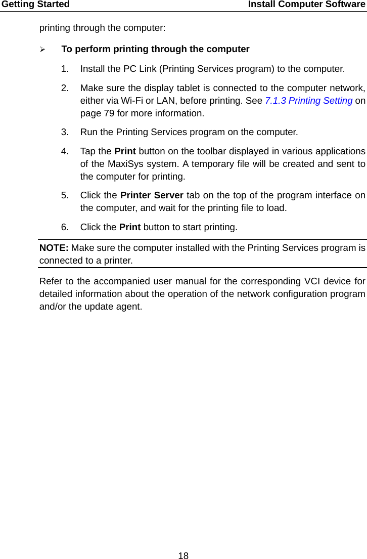 Getting Started    Install Computer Software printing through the computer:  To perform printing through the computer 1. Install the PC Link (Printing Services program) to the computer. 2. Make sure the display tablet is connected to the computer network, either via Wi-Fi or LAN, before printing. See 7.1.3 Printing Setting on page 79 for more information. 3. Run the Printing Services program on the computer. 4. Tap the Print button on the toolbar displayed in various applications of the MaxiSys system. A temporary file will be created and sent to the computer for printing. 5. Click the Printer Server tab on the top of the program interface on the computer, and wait for the printing file to load. 6. Click the Print button to start printing. NOTE: Make sure the computer installed with the Printing Services program is connected to a printer. Refer to the accompanied user manual for the corresponding VCI device for detailed information about the operation of the network configuration program and/or the update agent.  18  