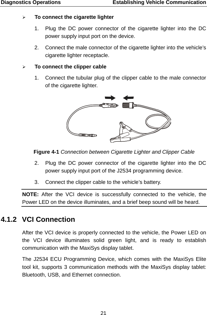 Diagnostics Operations    Establishing Vehicle Communication  To connect the cigarette lighter 1. Plug the DC power connector of the cigarette lighter into the DC power supply input port on the device. 2. Connect the male connector of the cigarette lighter into the vehicle&rsquo;s cigarette lighter receptacle.  To connect the clipper cable   1. Connect the tubular plug of the clipper cable to the male connector of the cigarette lighter. Figure 4-1 Connection between Cigarette Lighter and Clipper Cable 2. Plug the DC power connector of the cigarette lighter into the DC power supply input port of the J2534 programming device. 3. Connect the clipper cable to the vehicle&rsquo;s battery. NOTE:  After the VCI device  is successfully connected to the vehicle, the Power LED on the device illuminates, and a brief beep sound will be heard. 4.1.2 VCI Connection After the VCI device is properly connected to the vehicle, the Power LED on the VCI device illuminates solid green light, and is ready to establish communication with the MaxiSys display tablet. The J2534 ECU Programming Device, which comes with the MaxiSys Elite tool kit, supports 3 communication methods with the MaxiSys display tablet: Bluetooth, USB, and Ethernet connection.  21  