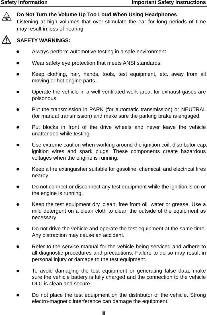 Safety Information    Important Safety Instructions Do Not Turn the Volume Up Too Loud When Using Headphones Listening at high volumes that over-stimulate the ear for long periods of time may result in loss of hearing. SAFETY WARNINGS:  Always perform automotive testing in a safe environment.  Wear safety eye protection that meets ANSI standards.  Keep clothing, hair, hands, tools, test equipment, etc. away from all moving or hot engine parts.  Operate the vehicle in a well ventilated work area, for exhaust gases are poisonous.  Put the transmission in PARK (for automatic transmission) or NEUTRAL (for manual transmission) and make sure the parking brake is engaged.  Put blocks in front of the drive wheels and never leave the vehicle unattended while testing.  Use extreme caution when working around the ignition coil, distributor cap, ignition wires and spark plugs. These components create hazardous voltages when the engine is running.  Keep a fire extinguisher suitable for gasoline, chemical, and electrical fires nearby.  Do not connect or disconnect any test equipment while the ignition is on or the engine is running.  Keep the test equipment dry, clean, free from oil, water or grease. Use a mild detergent on a clean cloth to clean the outside of the equipment as necessary.  Do not drive the vehicle and operate the test equipment at the same time. Any distraction may cause an accident.  Refer to the service manual for the vehicle being serviced and adhere to all diagnostic procedures and precautions. Failure to do so may result in personal injury or damage to the test equipment.  To avoid damaging the test equipment or generating false data, make sure the vehicle battery is fully charged and the connection to the vehicle DLC is clean and secure.  Do not place the test equipment on the distributor of the vehicle. Strong electro-magnetic interference can damage the equipment.   iii  