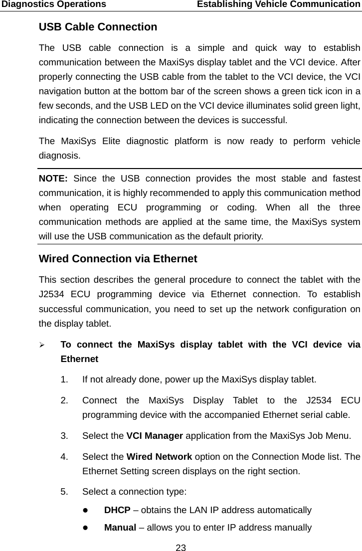 Diagnostics Operations    Establishing Vehicle Communication USB Cable Connection The USB cable connection is a simple and quick way to establish communication between the MaxiSys display tablet and the VCI device. After properly connecting the USB cable from the tablet to the VCI device, the VCI navigation button at the bottom bar of the screen shows a green tick icon in a few seconds, and the USB LED on the VCI device illuminates solid green light, indicating the connection between the devices is successful. The MaxiSys Elite diagnostic platform is now ready to perform vehicle diagnosis. NOTE:  Since the USB connection provides the most stable and fastest communication, it is highly recommended to apply this communication method when operating ECU programming or coding. When all the three communication methods are applied at the same time, the MaxiSys system will use the USB communication as the default priority. Wired Connection via Ethernet This section describes the general procedure to connect the tablet with the J2534 ECU programming device via Ethernet connection. To establish successful communication, you need to set up the network configuration on the display tablet.  To connect the MaxiSys display tablet with the VCI device via Ethernet 1. If not already done, power up the MaxiSys display tablet. 2. Connect the MaxiSys Display Tablet to the J2534 ECU programming device with the accompanied Ethernet serial cable. 3. Select the VCI Manager application from the MaxiSys Job Menu. 4. Select the Wired Network option on the Connection Mode list. The Ethernet Setting screen displays on the right section. 5. Select a connection type:  DHCP &ndash; obtains the LAN IP address automatically  Manual &ndash; allows you to enter IP address manually 23  
