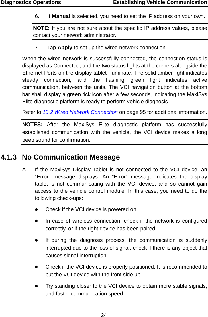 Diagnostics Operations    Establishing Vehicle Communication 6. If Manual is selected, you need to set the IP address on your own. NOTE: If you are not sure about the specific IP address values, please contact your network administrator. 7. Tap Apply to set up the wired network connection. When the wired network is successfully connected, the connection status is displayed as Connected, and the two status lights at the corners alongside the Ethernet Ports on the display tablet illuminate. The solid amber light indicates steady connection, and the flashing green light indicates active communication, between the units. The VCI navigation button at the bottom bar shall display a green tick icon after a few seconds, indicating the MaxiSys Elite diagnostic platform is ready to perform vehicle diagnosis.   Refer to 10.2 Wired Network Connection on page 95 for additional information. NOTES:  After the MaxiSys Elite diagnostic platform has successfully established communication with the vehicle, the VCI device makes a long beep sound for confirmation. 4.1.3 No Communication Message A.  If the MaxiSys Display Tablet is not connected to the VCI device, an &ldquo;Error&rdquo;  message displays. An &ldquo;Error&rdquo;  message indicates the display tablet is not communicating with the VCI device, and so cannot gain access to the vehicle control module. In this case, you need to do the following check-ups:  Check if the VCI device is powered on.  In case of wireless connection, check if the network is configured correctly, or if the right device has been paired.  If during the diagnosis process, the communication is suddenly interrupted due to the loss of signal, check if there is any object that causes signal interruption.  Check if the VCI device is properly positioned. It is recommended to put the VCI device with the front side up.  Try standing closer to the VCI device to obtain more stable signals, and faster communication speed.24  