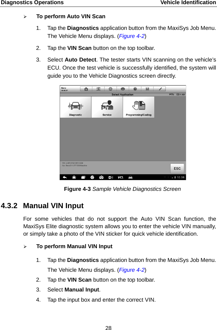 Diagnostics Operations    Vehicle Identification  To perform Auto VIN Scan 1. Tap the Diagnostics application button from the MaxiSys Job Menu. The Vehicle Menu displays. (Figure 4-2) 2. Tap the VIN Scan button on the top toolbar. 3. Select Auto Detect. The tester starts VIN scanning on the vehicle&rsquo;s ECU. Once the test vehicle is successfully identified, the system will guide you to the Vehicle Diagnostics screen directly. Figure 4-3 Sample Vehicle Diagnostics Screen 4.3.2 Manual VIN Input For some vehicles that do not support the Auto VIN Scan function, the MaxiSys Elite diagnostic system allows you to enter the vehicle VIN manually, or simply take a photo of the VIN sticker for quick vehicle identification.  To perform Manual VIN Input 1. Tap the Diagnostics application button from the MaxiSys Job Menu. The Vehicle Menu displays. (Figure 4-2) 2. Tap the VIN Scan button on the top toolbar. 3. Select Manual Input. 4. Tap the input box and enter the correct VIN. 28  