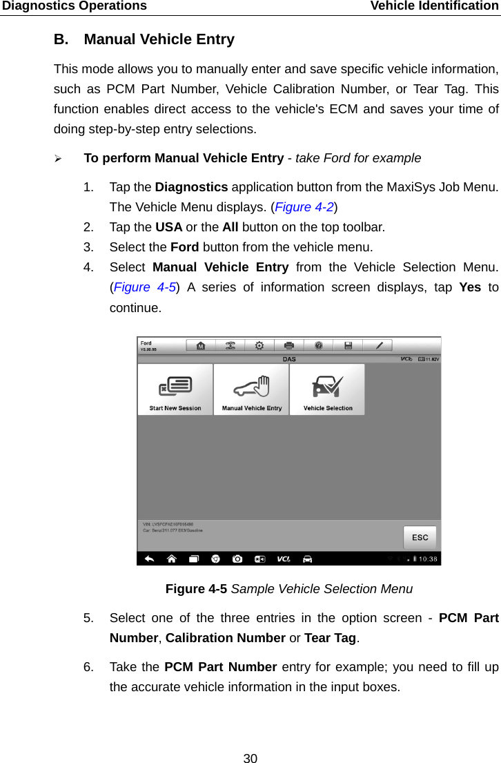 Diagnostics Operations    Vehicle Identification B. Manual Vehicle Entry This mode allows you to manually enter and save specific vehicle information, such as PCM Part Number, Vehicle Calibration Number, or Tear Tag. This function enables direct access to the vehicle's ECM and saves your time of doing step-by-step entry selections.  To perform Manual Vehicle Entry - take Ford for example 1. Tap the Diagnostics application button from the MaxiSys Job Menu. The Vehicle Menu displays. (Figure 4-2) 2. Tap the USA or the All button on the top toolbar. 3. Select the Ford button from the vehicle menu. 4. Select  Manual Vehicle Entry from the Vehicle Selection Menu. (Figure  4-5) A series of information screen displays, tap Yes  to continue. Figure 4-5 Sample Vehicle Selection Menu 5. Select one of the three entries in the option screen -  PCM  Part Number, Calibration Number or Tear Tag. 6. Take the PCM Part Number entry for example; you need to fill up the accurate vehicle information in the input boxes. 30  