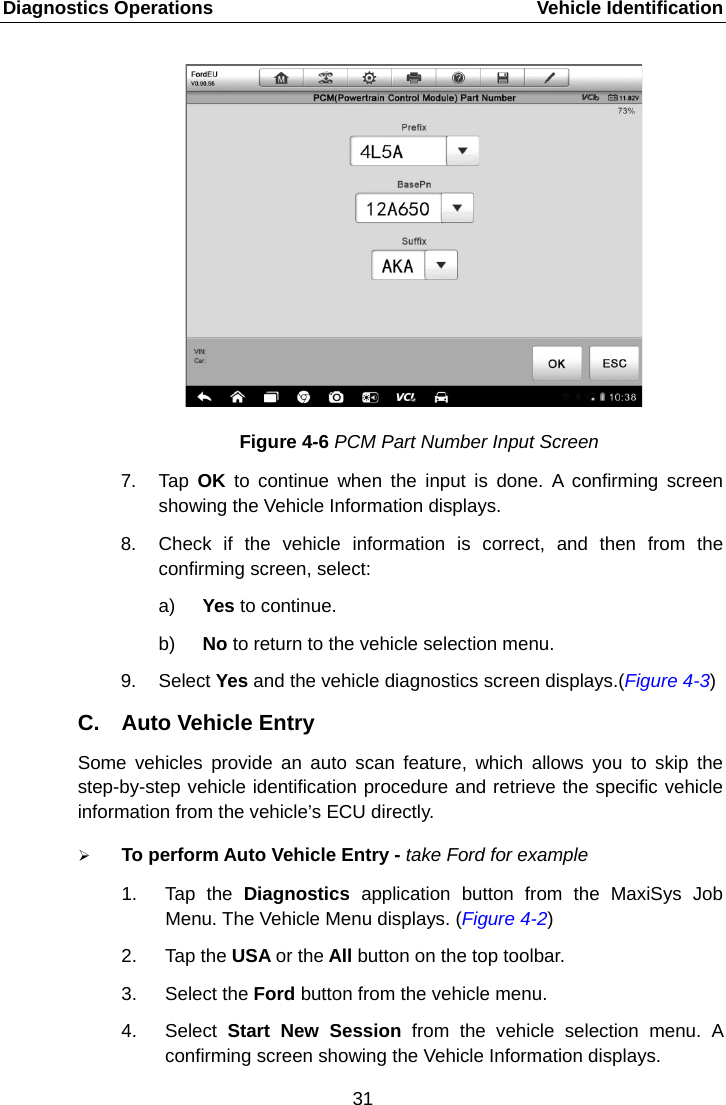 Diagnostics Operations    Vehicle Identification Figure 4-6 PCM Part Number Input Screen 7. Tap  OK to continue when the input is done. A confirming screen showing the Vehicle Information displays. 8. Check if the vehicle information is correct, and then from the confirming screen, select: a) Yes to continue. b) No to return to the vehicle selection menu. 9. Select Yes and the vehicle diagnostics screen displays.(Figure 4-3) C. Auto Vehicle Entry Some vehicles provide an auto scan feature, which allows you to skip the step-by-step vehicle identification procedure and retrieve the specific vehicle information from the vehicle&rsquo;s ECU directly.  To perform Auto Vehicle Entry - take Ford for example 1. Tap the Diagnostics  application button from the MaxiSys Job Menu. The Vehicle Menu displays. (Figure 4-2) 2. Tap the USA or the All button on the top toolbar. 3. Select the Ford button from the vehicle menu. 4. Select  Start New Session from the vehicle selection menu. A confirming screen showing the Vehicle Information displays.31  