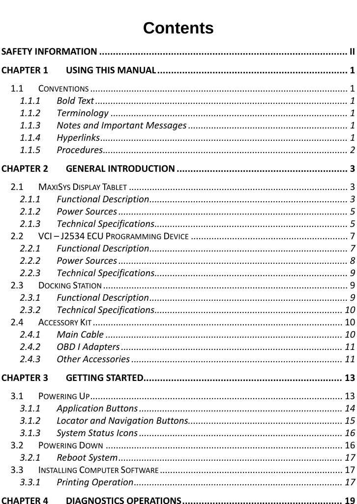   Contents SAFETY INFORMATION .......................................................................................... II CHAPTER 1 USING THIS MANUAL ..................................................................... 1 1.1 CONVENTIONS .................................................................................................... 1 1.1.1 Bold Text .................................................................................................. 1 1.1.2 Terminology ............................................................................................ 1 1.1.3 Notes and Important Messages .............................................................. 1 1.1.4 Hyperlinks ................................................................................................ 1 1.1.5 Procedures ............................................................................................... 2 CHAPTER 2 GENERAL INTRODUCTION .............................................................. 3 2.1 MAXISYS DISPLAY TABLET ..................................................................................... 3 2.1.1 Functional Description ............................................................................. 3 2.1.2 Power Sources ......................................................................................... 5 2.1.3 Technical Specifications ........................................................................... 5 2.2 VCI &ndash; J2534 ECU PROGRAMMING DEVICE ............................................................. 7 2.2.1 Functional Description ............................................................................. 7 2.2.2 Power Sources ......................................................................................... 8 2.2.3 Technical Specifications ........................................................................... 9 2.3 DOCKING STATION  ............................................................................................... 9 2.3.1 Functional Description ............................................................................. 9 2.3.2 Technical Specifications ......................................................................... 10 2.4 ACCESSORY KIT ................................................................................................. 10 2.4.1 Main Cable ............................................................................................ 10 2.4.2 OBD I Adapters ...................................................................................... 11 2.4.3 Other Accessories .................................................................................. 11 CHAPTER 3 GETTING STARTED........................................................................ 13 3.1 POWERING UP .................................................................................................. 13 3.1.1 Application Buttons ............................................................................... 14 3.1.2 Locator and Navigation Buttons ............................................................ 15 3.1.3 System Status Icons ............................................................................... 16 3.2 POWERING DOWN ............................................................................................ 16 3.2.1 Reboot System ....................................................................................... 17 3.3 INSTALLING COMPUTER SOFTWARE ....................................................................... 17 3.3.1 Printing Operation ................................................................................. 17 CHAPTER 4 DIAGNOSTICS OPERATIONS .......................................................... 19  