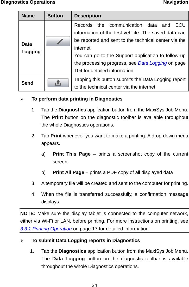 Diagnostics Operations    Navigation Name  Button  Description Data Logging  Records the communication data and ECU information of the test vehicle. The saved data can be reported and sent to the technical center via the internet.   You can go to the Support application to follow up the processing progress, see Data Logging on page 104 for detailed information. Send  Tapping this button submits the Data Logging report to the technical center via the internet.  To perform data printing in Diagnostics 1. Tap the Diagnostics application button from the MaxiSys Job Menu. The  Print button on the diagnostic toolbar is available throughout the whole Diagnostics operations. 2. Tap Print whenever you want to make a printing. A drop-down menu appears. a) Print This Page &ndash;  prints a screenshot copy of the current screen b) Print All Page &ndash; prints a PDF copy of all displayed data 3. A temporary file will be created and sent to the computer for printing. 4. When the file is transferred successfully, a confirmation message displays. NOTE: Make sure the display tablet is connected to the computer network, either via Wi-Fi or LAN, before printing. For more instructions on printing, see 3.3.1 Printing Operation on page 17 for detailed information.  To submit Data Logging reports in Diagnostics 1. Tap the Diagnostics application button from the MaxiSys Job Menu. The  Data Logging button on the diagnostic toolbar is available throughout the whole Diagnostics operations. 34  