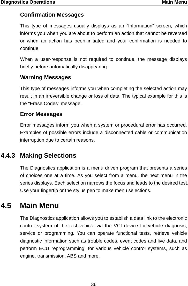 Diagnostics Operations    Main Menu Confirmation Messages This type of messages usually displays as an &ldquo;Information&rdquo;  screen, which informs you when you are about to perform an action that cannot be reversed or when an action has been initiated and your confirmation is needed to continue. When a user-response is not required to continue, the message displays briefly before automatically disappearing. Warning Messages This type of messages informs you when completing the selected action may result in an irreversible change or loss of data. The typical example for this is the &ldquo;Erase Codes&rdquo; message. Error Messages Error messages inform you when a system or procedural error has occurred. Examples of possible errors include a disconnected cable or communication interruption due to certain reasons. 4.4.3 Making Selections The Diagnostics application is a menu driven program that presents a series of choices one at a time. As you select from a menu, the next menu in the series displays. Each selection narrows the focus and leads to the desired test. Use your fingertip or the stylus pen to make menu selections. 4.5 Main Menu The Diagnostics application allows you to establish a data link to the electronic control system of the test vehicle via the VCI device for vehicle diagnosis, service or programming. You can operate functional tests, retrieve vehicle diagnostic information such as trouble codes, event codes and live data, and perform ECU reprogramming, for various vehicle control systems, such as engine, transmission, ABS and more. 36  