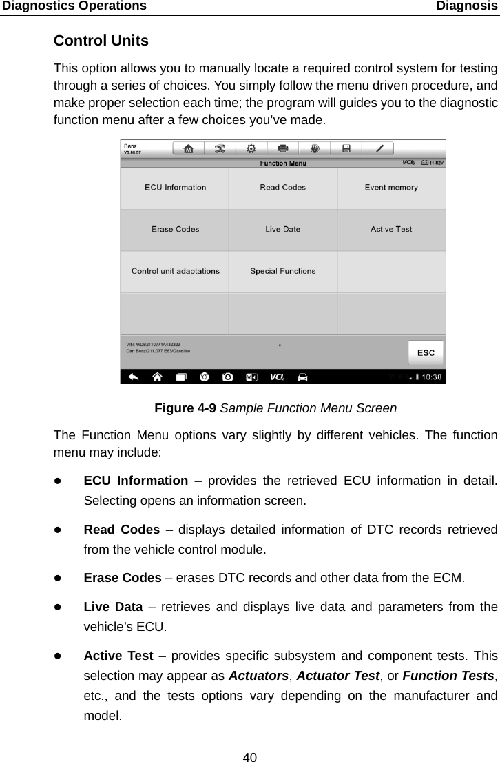 Diagnostics Operations    Diagnosis Control Units This option allows you to manually locate a required control system for testing through a series of choices. You simply follow the menu driven procedure, and make proper selection each time; the program will guides you to the diagnostic function menu after a few choices you&rsquo;ve made. Figure 4-9 Sample Function Menu Screen The Function Menu options vary slightly by different vehicles. The function menu may include:  ECU Information &ndash; provides the retrieved ECU information in detail. Selecting opens an information screen.  Read Codes  &ndash;  displays detailed information of DTC records retrieved from the vehicle control module.  Erase Codes &ndash; erases DTC records and other data from the ECM.  Live Data  &ndash;  retrieves and displays live data and parameters from the vehicle&rsquo;s ECU.  Active Test &ndash; provides specific subsystem and component tests. This selection may appear as Actuators, Actuator Test, or Function Tests, etc., and the tests options vary depending on the manufacturer and model. 40  