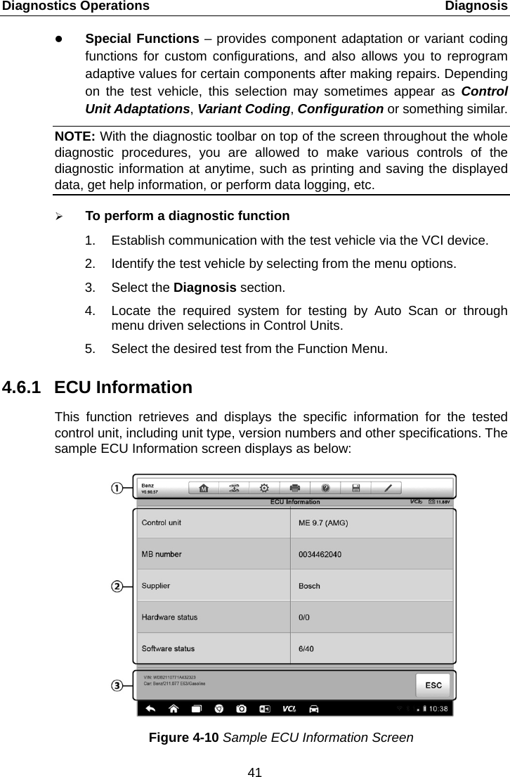 Diagnostics Operations    Diagnosis  Special Functions &ndash; provides component adaptation or variant coding functions for custom configurations, and also allows you to reprogram adaptive values for certain components after making repairs. Depending on the test vehicle, this selection may sometimes appear as Control Unit Adaptations, Variant Coding, Configuration or something similar. NOTE: With the diagnostic toolbar on top of the screen throughout the whole diagnostic procedures, you are allowed to make various controls of the diagnostic information at anytime, such as printing and saving the displayed data, get help information, or perform data logging, etc.  To perform a diagnostic function 1. Establish communication with the test vehicle via the VCI device. 2. Identify the test vehicle by selecting from the menu options. 3. Select the Diagnosis section. 4. Locate the required system for testing by Auto Scan or through menu driven selections in Control Units. 5. Select the desired test from the Function Menu. 4.6.1 ECU Information This function retrieves and displays the specific information for the tested control unit, including unit type, version numbers and other specifications. The sample ECU Information screen displays as below: Figure 4-10 Sample ECU Information Screen 41  