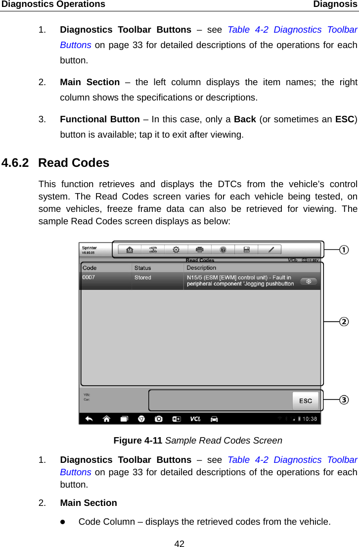 Diagnostics Operations    Diagnosis 1. Diagnostics Toolbar Buttons  &ndash;  see Table  4-2  Diagnostics Toolbar Buttons on page 33 for detailed descriptions of the operations for each button. 2. Main Section &ndash; the left column displays the item names; the right column shows the specifications or descriptions. 3. Functional Button &ndash; In this case, only a Back (or sometimes an ESC) button is available; tap it to exit after viewing. 4.6.2 Read Codes This function retrieves and displays the DTCs from the vehicle&rsquo;s control system. The Read Codes screen varies for each vehicle being tested, on some vehicles, freeze frame data can also be retrieved for viewing. The sample Read Codes screen displays as below: Figure 4-11 Sample Read Codes Screen 1. Diagnostics Toolbar Buttons &ndash; see Table  4-2  Diagnostics Toolbar Buttons on page 33 for detailed descriptions of the operations for each button. 2. Main Section  Code Column &ndash; displays the retrieved codes from the vehicle. 42  