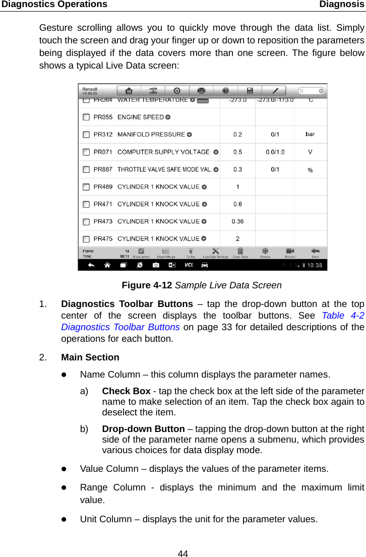 Diagnostics Operations    Diagnosis Gesture scrolling allows you to quickly move through the data list. Simply touch the screen and drag your finger up or down to reposition the parameters being displayed if the data covers more than one screen. The figure below shows a typical Live Data screen: Figure 4-12 Sample Live Data Screen 1. Diagnostics Toolbar Buttons &ndash; tap the drop-down button at the top center of the screen displays the toolbar buttons. See Table  4-2 Diagnostics Toolbar Buttons on page 33 for detailed descriptions of the operations for each button. 2. Main Section  Name Column &ndash; this column displays the parameter names. a) Check Box - tap the check box at the left side of the parameter name to make selection of an item. Tap the check box again to deselect the item. b) Drop-down Button &ndash; tapping the drop-down button at the right side of the parameter name opens a submenu, which provides various choices for data display mode.  Value Column &ndash; displays the values of the parameter items.  Range Column -  displays the minimum and the maximum limit value.  Unit Column &ndash; displays the unit for the parameter values. 44  