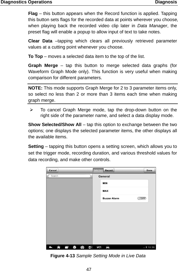 Diagnostics Operations    Diagnosis Flag &ndash; this button appears when the Record function is applied. Tapping this button sets flags for the recorded data at points wherever you choose, when playing back the recorded video clip later in Data Manager, the preset flag will enable a popup to allow input of text to take notes. Clear Data &ndash;tapping which clears all previously retrieved parameter values at a cutting point whenever you choose. To Top &ndash; moves a selected data item to the top of the list. Graph Merge &ndash;  tap this button to merge selected data graphs (for Waveform Graph Mode only). This function is very useful when making comparison for different parameters. NOTE: This mode supports Graph Merge for 2 to 3 parameter items only, so select no less than 2 or more than 3 items each time when making graph merge.  To cancel Graph Merge mode, tap the drop-down button on the right side of the parameter name, and select a data display mode. Show Selected/Show All &ndash; tap this option to exchange between the two options; one displays the selected parameter items, the other displays all the available items. Setting &ndash; tapping this button opens a setting screen, which allows you to set the trigger mode, recording duration, and various threshold values for data recording, and make other controls. Figure 4-13 Sample Setting Mode in Live Data 47  