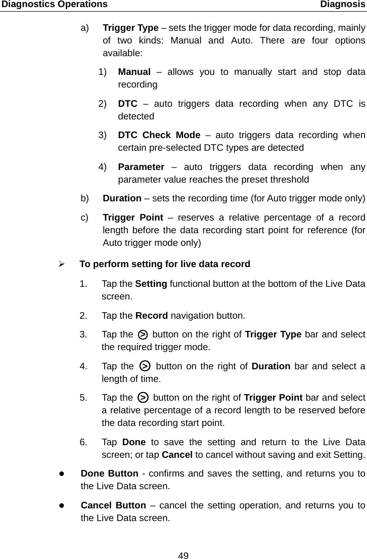 Diagnostics Operations    Diagnosis a) Trigger Type &ndash; sets the trigger mode for data recording, mainly of two kinds: Manual and Auto. There are four options available: 1) Manual  &ndash;  allows you to manually start and stop data recording 2) DTC  &ndash;  auto triggers data recording when any DTC is detected 3) DTC Check Mode &ndash;  auto triggers data recording when certain pre-selected DTC types are detected 4) Parameter  &ndash;  auto triggers data recording when any parameter value reaches the preset threshold b) Duration &ndash; sets the recording time (for Auto trigger mode only) c)  Trigger Point &ndash;  reserves  a  relative  percentage  of a record length before the data recording start point for reference (for Auto trigger mode only)  To perform setting for live data record 1. Tap the Setting functional button at the bottom of the Live Data screen. 2. Tap the Record navigation button. 3. Tap the A○>E A button on the right of Trigger Type bar and select the required trigger mode. 4. Tap the A○>E A button on the right of Duration bar and select a length of time. 5. Tap the A○>E A button on the right of Trigger Point bar and select a relative percentage of a record length to be reserved before the data recording start point. 6. Tap  Done  to save the setting and return to the Live Data screen; or tap Cancel to cancel without saving and exit Setting.  Done Button - confirms and saves the setting, and returns you to the Live Data screen.  Cancel Button &ndash; cancel the setting operation, and returns you to the Live Data screen. 49  