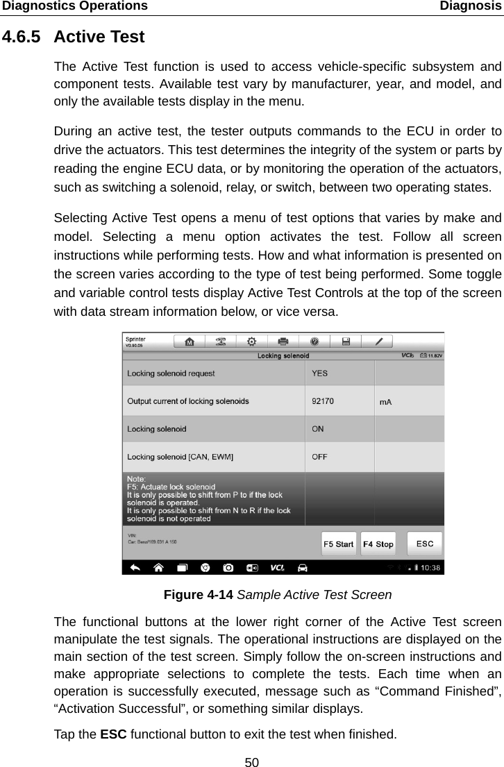 Diagnostics Operations    Diagnosis 4.6.5 Active Test The Active Test function is used to access vehicle-specific subsystem and component tests. Available test vary by manufacturer, year, and model, and only the available tests display in the menu. During an active test, the tester outputs commands to the ECU in order to drive the actuators. This test determines the integrity of the system or parts by reading the engine ECU data, or by monitoring the operation of the actuators, such as switching a solenoid, relay, or switch, between two operating states. Selecting Active Test opens a menu of test options that varies by make and model. Selecting a menu option activates the test. Follow all screen instructions while performing tests. How and what information is presented on the screen varies according to the type of test being performed. Some toggle and variable control tests display Active Test Controls at the top of the screen with data stream information below, or vice versa. Figure 4-14 Sample Active Test Screen The functional buttons at the lower right corner of the Active Test screen manipulate the test signals. The operational instructions are displayed on the main section of the test screen. Simply follow the on-screen instructions and make appropriate selections to complete the tests. Each time when an operation is successfully executed, message such as &ldquo;Command Finished&rdquo;, &ldquo;Activation Successful&rdquo;, or something similar displays. Tap the ESC functional button to exit the test when finished. 50  