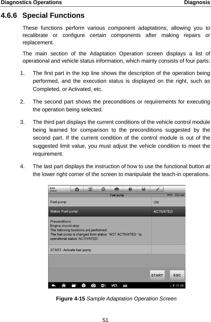 Diagnostics Operations    Diagnosis 4.6.6 Special Functions These functions perform various component adaptations,  allowing  you to recalibrate or configure certain components after making repairs or replacement. The main section of the Adaptation Operation screen displays a list of operational and vehicle status information, which mainly consists of four parts: 1. The first part in the top line shows the description of the operation being performed, and the execution status is displayed on the right, such as Completed, or Activated, etc. 2. The second part shows the preconditions or requirements for executing the operation being selected. 3. The third part displays the current conditions of the vehicle control module being learned for comparison to the preconditions suggested by the second part. If the current condition of the control module is out of the suggested limit value, you must adjust the vehicle condition to meet the requirement. 4. The last part displays the instruction of how to use the functional button at the lower right corner of the screen to manipulate the teach-in operations. Figure 4-15 Sample Adaptation Operation Screen 51  