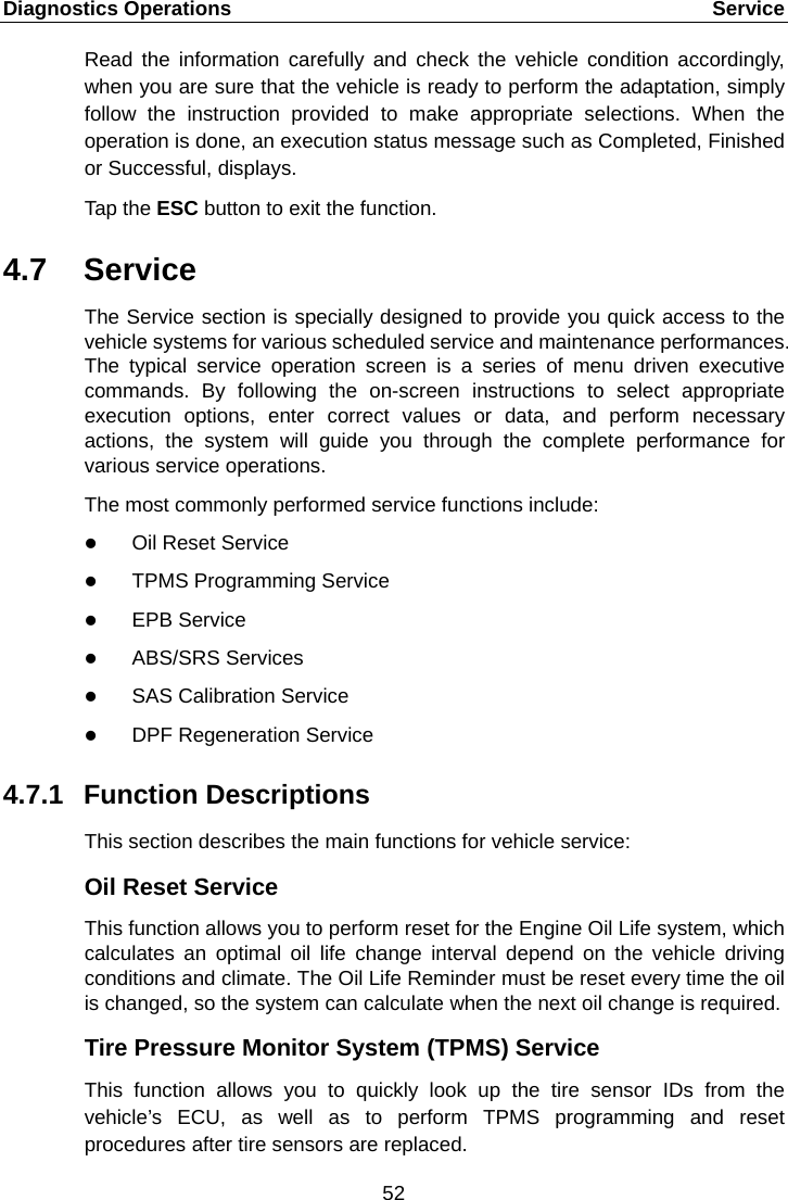 Diagnostics Operations    Service Read the information carefully and check the vehicle condition accordingly, when you are sure that the vehicle is ready to perform the adaptation, simply follow the instruction provided to make appropriate selections. When the operation is done, an execution status message such as Completed, Finished or Successful, displays. Tap the ESC button to exit the function. 4.7 Service The Service section is specially designed to provide you quick access to the vehicle systems for various scheduled service and maintenance performances. The typical service operation screen is a series of menu driven executive commands. By following the on-screen instructions to select appropriate execution options, enter correct values or data, and perform necessary actions,  the system will guide you  through the complete performance for various service operations. The most commonly performed service functions include:  Oil Reset Service  TPMS Programming Service  EPB Service  ABS/SRS Services  SAS Calibration Service  DPF Regeneration Service 4.7.1 Function Descriptions This section describes the main functions for vehicle service: Oil Reset Service This function allows you to perform reset for the Engine Oil Life system, which calculates an optimal oil life change interval depend on the vehicle driving conditions and climate. The Oil Life Reminder must be reset every time the oil is changed, so the system can calculate when the next oil change is required. Tire Pressure Monitor System (TPMS) Service This function allows you to quickly look up the tire sensor IDs from the vehicle&rsquo;s ECU, as well as to perform TPMS programming and reset procedures after tire sensors are replaced.52  