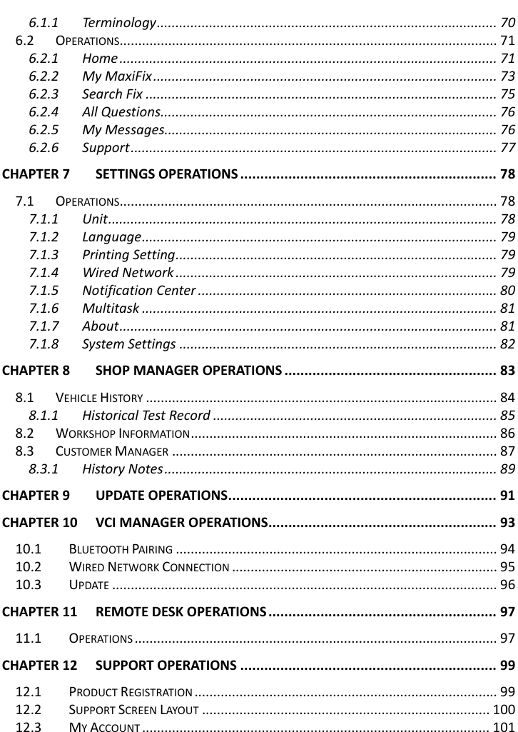    6.1.1 Terminology ........................................................................................... 70 6.2 OPERATIONS..................................................................................................... 71 6.2.1 Home ..................................................................................................... 71 6.2.2 My MaxiFix ............................................................................................ 73 6.2.3 Search Fix .............................................................................................. 75 6.2.4 All Questions.......................................................................................... 76 6.2.5 My Messages......................................................................................... 76 6.2.6 Support .................................................................................................. 77 CHAPTER 7 SETTINGS OPERATIONS ................................................................ 78 7.1 OPERATIONS..................................................................................................... 78 7.1.1 Unit ........................................................................................................ 78 7.1.2 Language ............................................................................................... 79 7.1.3 Printing Setting ...................................................................................... 79 7.1.4 Wired Network ...................................................................................... 79 7.1.5 Notification Center ................................................................................ 80 7.1.6 Multitask ............................................................................................... 81 7.1.7 About ..................................................................................................... 81 7.1.8 System Settings ..................................................................................... 82 CHAPTER 8 SHOP MANAGER OPERATIONS ..................................................... 83 8.1 VEHICLE HISTORY .............................................................................................. 84 8.1.1 Historical Test Record ............................................................................ 85 8.2 WORKSHOP INFORMATION .................................................................................. 86 8.3 CUSTOMER MANAGER ....................................................................................... 87 8.3.1 History Notes ......................................................................................... 89 CHAPTER 9 UPDATE OPERATIONS ................................................................... 91 CHAPTER 10 VCI MANAGER OPERATIONS ......................................................... 93 10.1 BLUETOOTH PAIRING ...................................................................................... 94 10.2 WIRED NETWORK CONNECTION ....................................................................... 95 10.3 UPDATE ....................................................................................................... 96 CHAPTER 11 REMOTE DESK OPERATIONS ......................................................... 97 11.1 OPERATIONS ................................................................................................. 97 CHAPTER 12 SUPPORT OPERATIONS ................................................................ 99 12.1 PRODUCT REGISTRATION ................................................................................. 99 12.2 SUPPORT SCREEN LAYOUT ............................................................................. 100 12.3 MY ACCOUNT ............................................................................................. 101   