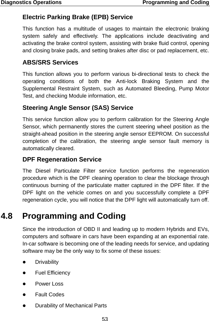 Diagnostics Operations    Programming and Coding Electric Parking Brake (EPB) Service This  function has a multitude of usages to maintain the electronic braking system safely and effectively. The applications include deactivating and activating the brake control system, assisting with brake fluid control, opening and closing brake pads, and setting brakes after disc or pad replacement, etc. ABS/SRS Services This function allows you to perform various bi-directional tests to check the operating conditions of both the Anti-lock Braking System and the Supplemental Restraint System, such as Automated Bleeding, Pump Motor Test, and checking Module information, etc. Steering Angle Sensor (SAS) Service This service function allow you to perform calibration for the Steering Angle Sensor, which permanently stores the current steering wheel position as the straight-ahead position in the steering angle sensor EEPROM. On successful completion of the calibration, the steering angle sensor fault memory is automatically cleared. DPF Regeneration Service The Diesel Particulate Filter service function performs the regeneration procedure which is the DPF cleaning operation to clear the blockage through continuous burning of the particulate matter captured in the DPF filter. If the DPF light on the vehicle comes on and you successfully  complete a DPF regeneration cycle, you will notice that the DPF light will automatically turn off. 4.8 Programming and Coding Since the introduction of OBD II and leading up to modern Hybrids and EVs, computers and software in cars have been expanding at an exponential rate. In-car software is becoming one of the leading needs for service, and updating software may be the only way to fix some of these issues:  Drivability  Fuel Efficiency  Power Loss  Fault Codes  Durability of Mechanical Parts 53  