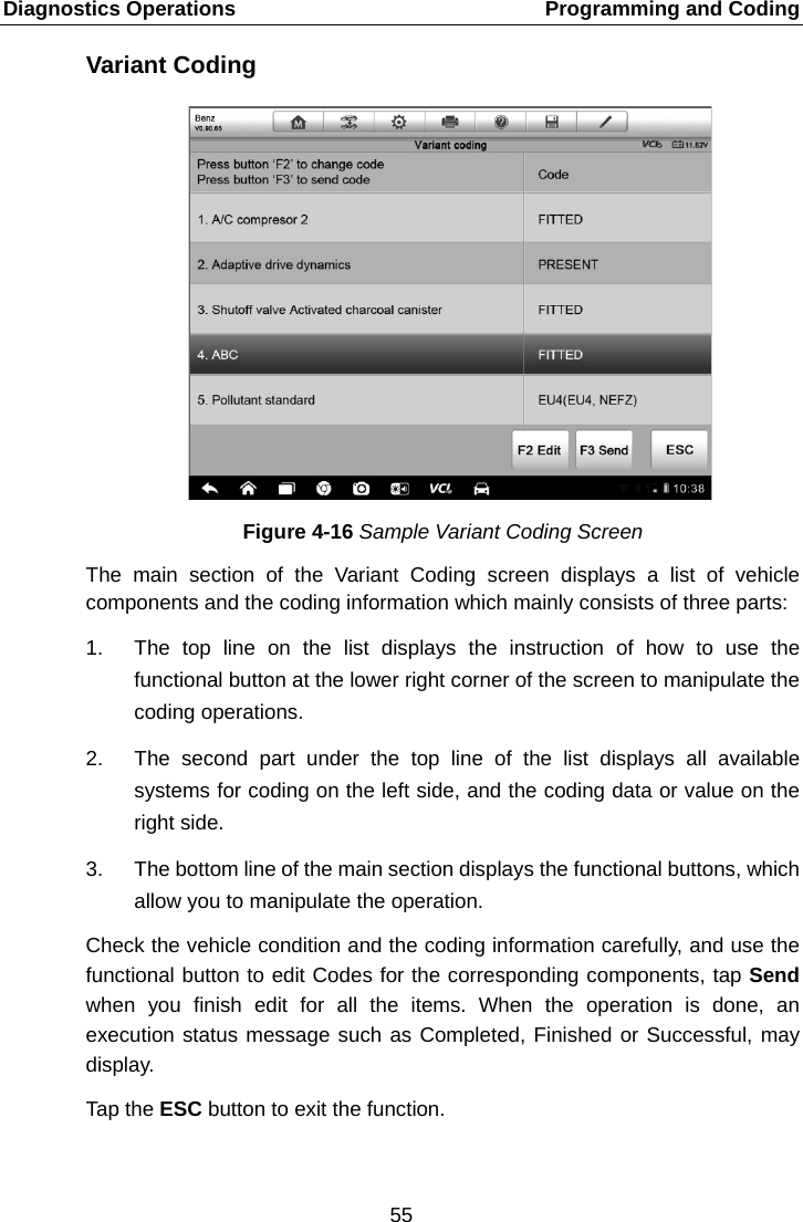 Diagnostics Operations    Programming and Coding Variant Coding Figure 4-16 Sample Variant Coding Screen The main section of the Variant Coding screen displays a list of vehicle components and the coding information which mainly consists of three parts: 1. The top line on the list displays the instruction of how to use the functional button at the lower right corner of the screen to manipulate the coding operations. 2. The  second part under the top line of the list displays all available systems for coding on the left side, and the coding data or value on the right side. 3. The bottom line of the main section displays the functional buttons, which allow you to manipulate the operation. Check the vehicle condition and the coding information carefully, and use the functional button to edit Codes for the corresponding components, tap Send when you finish edit for all the items. When the operation is done, an execution status message such as Completed, Finished or Successful, may display. Tap the ESC button to exit the function. 55  