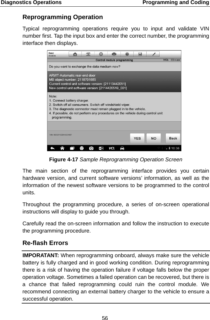 Diagnostics Operations    Programming and Coding Reprogramming Operation Typical reprogramming operations require you to input and validate VIN number first. Tap the input box and enter the correct number, the programming interface then displays. Figure 4-17 Sample Reprogramming Operation Screen The main section of the reprogramming interface provides you certain hardware version, and current software versions&rsquo; information, as well as the information of the newest software versions to be programmed to the control units. Throughout the programming procedure, a series of on-screen operational instructions will display to guide you through. Carefully read the on-screen information and follow the instruction to execute the programming procedure. Re-flash Errors IMPORATANT: When reprogramming onboard, always make sure the vehicle battery is fully charged and in good working condition. During reprogramming there is a risk of having the operation failure if voltage falls below the proper operation voltage. Sometimes a failed operation can be recovered, but there is a chance that failed reprogramming could ruin the control module. We recommend connecting an external battery charger to the vehicle to ensure a successful operation.56  