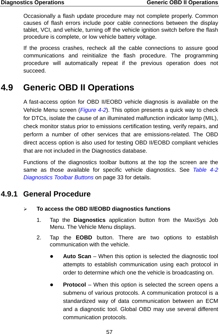 Diagnostics Operations    Generic OBD II Operations Occasionally a flash update procedure may not complete properly. Common causes of flash errors include poor cable connections between the display tablet, VCI, and vehicle, turning off the vehicle ignition switch before the flash procedure is complete, or low vehicle battery voltage. If the process crashes, recheck all the cable connections to assure good communications and reinitialize the flash procedure. The programming procedure will automatically repeat if the previous operation does not succeed. 4.9 Generic OBD II Operations A fast-access option for OBD II/EOBD vehicle diagnosis is available on the Vehicle Menu screen (Figure 4-2). This option presents a quick way to check for DTCs, isolate the cause of an illuminated malfunction indicator lamp (MIL), check monitor status prior to emissions certification testing, verify repairs, and perform a number of other services that are emissions-related. The OBD direct access option is also used for testing OBD II/EOBD compliant vehicles that are not included in the Diagnostics database. Functions of the diagnostics toolbar buttons at the top the screen are the same as those available for specific vehicle diagnostics. See Table  4-2 Diagnostics Toolbar Buttons on page 33 for details. 4.9.1 General Procedure  To access the OBD II/EOBD diagnostics functions 1. Tap the Diagnostics  application button from the MaxiSys Job Menu. The Vehicle Menu displays. 2. Tap the EOBD  button. There are two options to establish communication with the vehicle.  Auto Scan &ndash; When this option is selected the diagnostic tool attempts to establish communication using each protocol in order to determine which one the vehicle is broadcasting on.  Protocol &ndash; When this option is selected the screen opens a submenu of various protocols. A communication protocol is a standardized way of data communication between an ECM and a diagnostic tool. Global OBD may use several different communication protocols. 57  