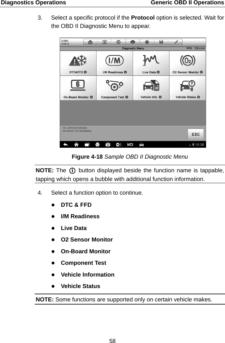 Diagnostics Operations    Generic OBD II Operations 3. Select a specific protocol if the Protocol option is selected. Wait for the OBD II Diagnostic Menu to appear. Figure 4-18 Sample OBD II Diagnostic Menu NOTE: The A○iE A button displayed beside the function name is tappable, tapping which opens a bubble with additional function information. 4. Select a function option to continue.  DTC &amp; FFD  I/M Readiness  Live Data  O2 Sensor Monitor  On-Board Monitor  Component Test  Vehicle Information  Vehicle Status NOTE: Some functions are supported only on certain vehicle makes. 58  