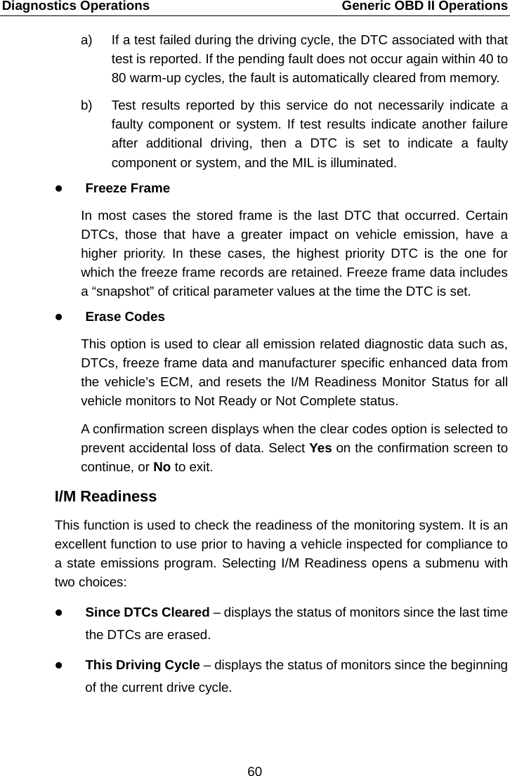 Diagnostics Operations    Generic OBD II Operations a) If a test failed during the driving cycle, the DTC associated with that test is reported. If the pending fault does not occur again within 40 to 80 warm-up cycles, the fault is automatically cleared from memory. b) Test results reported by this service do not necessarily indicate a faulty component or system. If test results indicate another failure after additional driving, then a DTC is set to indicate a faulty component or system, and the MIL is illuminated.  Freeze Frame In most cases the stored frame is the last DTC that occurred. Certain DTCs, those that have a greater impact on vehicle emission, have a higher priority. In these cases, the highest priority DTC is the one for which the freeze frame records are retained. Freeze frame data includes a &ldquo;snapshot&rdquo; of critical parameter values at the time the DTC is set.  Erase Codes This option is used to clear all emission related diagnostic data such as, DTCs, freeze frame data and manufacturer specific enhanced data from the vehicle&rsquo;s ECM, and resets the I/M Readiness Monitor Status for all vehicle monitors to Not Ready or Not Complete status. A confirmation screen displays when the clear codes option is selected to prevent accidental loss of data. Select Yes on the confirmation screen to continue, or No to exit. I/M Readiness This function is used to check the readiness of the monitoring system. It is an excellent function to use prior to having a vehicle inspected for compliance to a state emissions program. Selecting I/M Readiness opens a submenu with two choices:  Since DTCs Cleared &ndash; displays the status of monitors since the last time the DTCs are erased.  This Driving Cycle &ndash; displays the status of monitors since the beginning of the current drive cycle. 60  
