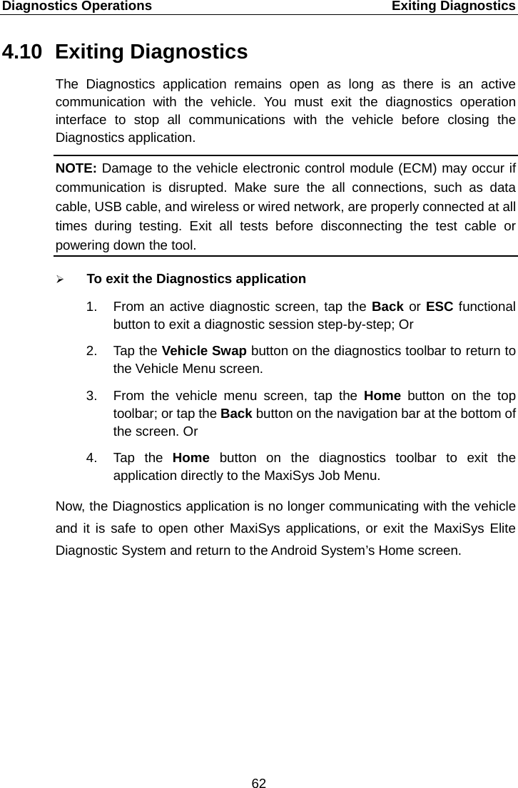 Diagnostics Operations    Exiting Diagnostics 4.10 Exiting Diagnostics The Diagnostics application remains open as long as there is an active communication with the vehicle. You must  exit the diagnostics operation interface to stop all communications with the vehicle before closing the Diagnostics application. NOTE: Damage to the vehicle electronic control module (ECM) may occur if communication is disrupted. Make sure the all connections, such as data cable, USB cable, and wireless or wired network, are properly connected at all times during testing. Exit all tests before disconnecting the test cable or powering down the tool.  To exit the Diagnostics application 1. From an active diagnostic screen, tap the Back or ESC functional button to exit a diagnostic session step-by-step; Or 2.  Tap the Vehicle Swap button on the diagnostics toolbar to return to the Vehicle Menu screen. 3. From the vehicle menu screen, tap the Home  button on the top toolbar; or tap the Back button on the navigation bar at the bottom of the screen. Or 4.  Tap the Home  button on the diagnostics toolbar to exit the application directly to the MaxiSys Job Menu. Now, the Diagnostics application is no longer communicating with the vehicle and it is safe to open other MaxiSys applications, or exit the MaxiSys Elite Diagnostic System and return to the Android System&rsquo;s Home screen. 62  