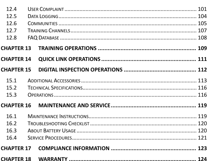    12.4 USER COMPLAINT ........................................................................................ 101 12.5 DATA LOGGING ............................................................................................ 104 12.6 COMMUNITIES ............................................................................................ 105 12.7 TRAINING CHANNELS .................................................................................... 107 12.8 FAQ DATABASE ........................................................................................... 108 CHAPTER 13 TRAINING OPERATIONS ............................................................. 109 CHAPTER 14 QUICK LINK OPERATIONS ........................................................... 111 CHAPTER 15 DIGITAL INSPECTION OPERATIONS ............................................. 112 15.1 ADDITIONAL ACCESSORIES ............................................................................. 113 15.2 TECHNICAL SPECIFICATIONS............................................................................ 116 15.3 OPERATIONS ............................................................................................... 116 CHAPTER 16 MAINTENANCE AND SERVICE ..................................................... 119 16.1 MAINTENANCE INSTRUCTIONS........................................................................ 119 16.2 TROUBLESHOOTING CHECKLIST ....................................................................... 120 16.3 ABOUT BATTERY USAGE ................................................................................ 120 16.4 SERVICE PROCEDURES ................................................................................... 121 CHAPTER 17 COMPLIANCE INFORMATION ..................................................... 123 CHAPTER 18 WARRANTY ............................................................................... 124    