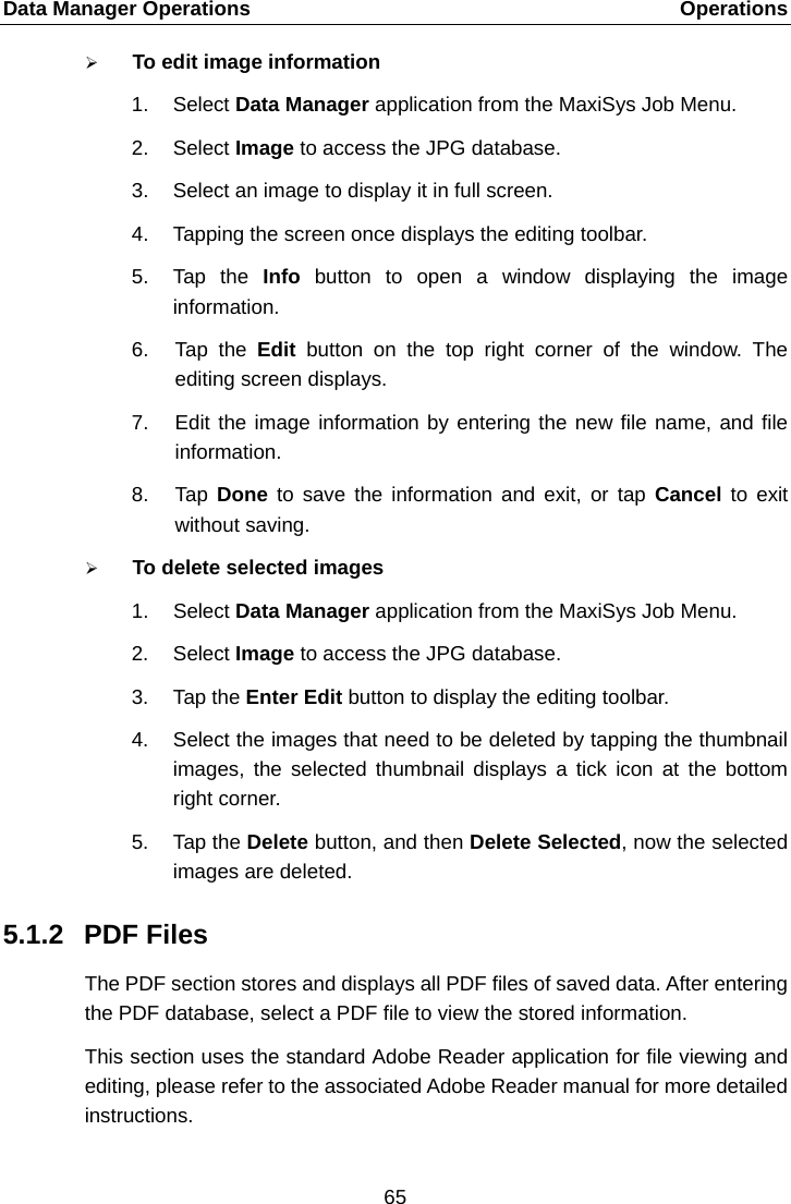 Data Manager Operations    Operations  To edit image information 1. Select Data Manager application from the MaxiSys Job Menu. 2. Select Image to access the JPG database. 3. Select an image to display it in full screen. 4. Tapping the screen once displays the editing toolbar. 5. Tap the Info  button to open a window displaying the image information. 6. Tap the Edit  button on the top right corner of the window. The editing screen displays. 7. Edit the image information by entering the new file name, and file information. 8. Tap  Done to save the information and exit, or tap Cancel  to exit without saving.  To delete selected images 1. Select Data Manager application from the MaxiSys Job Menu. 2. Select Image to access the JPG database. 3. Tap the Enter Edit button to display the editing toolbar. 4. Select the images that need to be deleted by tapping the thumbnail images, the selected thumbnail displays a tick icon at the bottom right corner. 5. Tap the Delete button, and then Delete Selected, now the selected images are deleted. 5.1.2 PDF Files The PDF section stores and displays all PDF files of saved data. After entering the PDF database, select a PDF file to view the stored information. This section uses the standard Adobe Reader application for file viewing and editing, please refer to the associated Adobe Reader manual for more detailed instructions. 65  