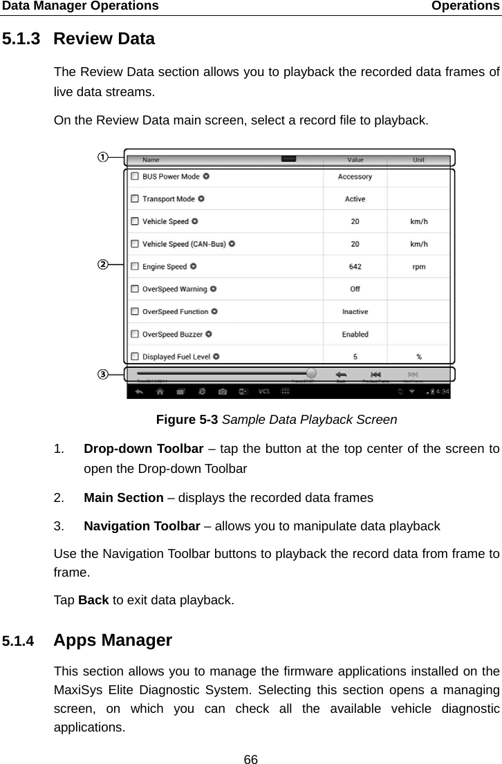 Data Manager Operations    Operations 5.1.3 Review Data The Review Data section allows you to playback the recorded data frames of live data streams. On the Review Data main screen, select a record file to playback. Figure 5-3 Sample Data Playback Screen 1. Drop-down Toolbar &ndash; tap the button at the top center of the screen to open the Drop-down Toolbar 2. Main Section &ndash; displays the recorded data frames 3. Navigation Toolbar &ndash; allows you to manipulate data playback Use the Navigation Toolbar buttons to playback the record data from frame to frame. Tap Back to exit data playback. 5.1.4 Apps Manager This section allows you to manage the firmware applications installed on the MaxiSys  Elite  Diagnostic System. Selecting this section opens a managing screen, on which you can check all the available vehicle diagnostic applications. 66  