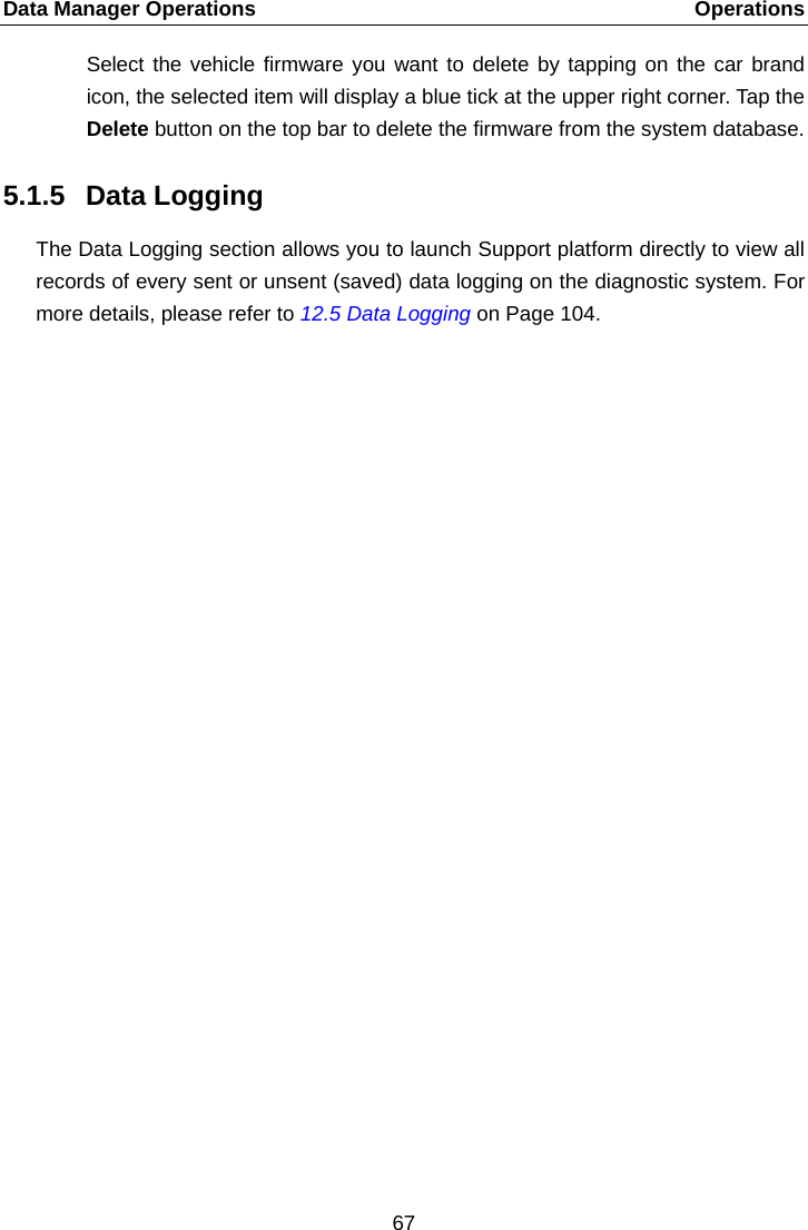 Data Manager Operations    Operations Select the vehicle firmware you want to delete by tapping on the car brand icon, the selected item will display a blue tick at the upper right corner. Tap the Delete button on the top bar to delete the firmware from the system database. 5.1.5 Data Logging The Data Logging section allows you to launch Support platform directly to view all records of every sent or unsent (saved) data logging on the diagnostic system. For more details, please refer to 12.5 Data Logging on Page 104.  67  