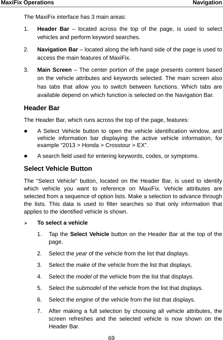 MaxiFix Operations    Navigation The MaxiFix interface has 3 main areas: 1. Header Bar  &ndash;  located across the top of the page, is used to select vehicles and perform keyword searches. 2. Navigation Bar &ndash; located along the left-hand side of the page is used to access the main features of MaxiFix. 3. Main Screen &ndash; The center portion of the page presents content based on the vehicle attributes and keywords selected. The main screen also has tabs that allow you to switch between functions. Which tabs are available depend on which function is selected on the Navigation Bar. Header Bar The Header Bar, which runs across the top of the page, features:  A  Select Vehicle button to open the vehicle identification window, and vehicle information bar displaying the active vehicle information, for example &ldquo;2013 > Honda > Crosstour > EX&rdquo;.  A search field used for entering keywords, codes, or symptoms. Select Vehicle Button The  &ldquo;Select Vehicle&rdquo;  button, located on the Header Bar, is used to identify which  vehicle you want to reference on MaxiFix. Vehicle attributes are selected from a sequence of option lists. Make a selection to advance through the lists. This data is used to filter searches so that only information that applies to the identified vehicle is shown.  To select a vehicle 1. Tap the Select Vehicle button on the Header Bar at the top of the page. 2. Select the year of the vehicle from the list that displays. 3. Select the make of the vehicle from the list that displays. 4. Select the model of the vehicle from the list that displays. 5. Select the submodel of the vehicle from the list that displays. 6. Select the engine of the vehicle from the list that displays. 7. After making a full selection by choosing all vehicle attributes, the screen refreshes and the selected vehicle is now shown on the Header Bar. 69  